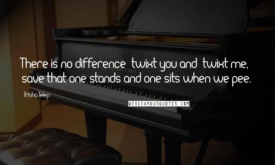 Trisha Telep Quotes: There is no difference 'twixt you and 'twixt me, save that one stands and one sits when we pee.