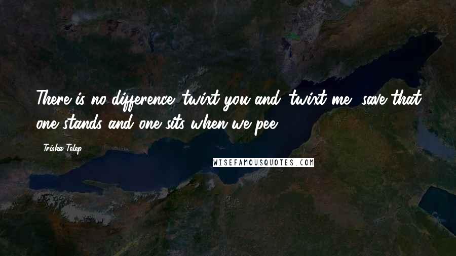 Trisha Telep Quotes: There is no difference 'twixt you and 'twixt me, save that one stands and one sits when we pee.