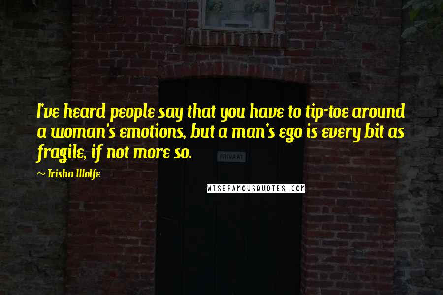 Trisha Wolfe Quotes: I've heard people say that you have to tip-toe around a woman's emotions, but a man's ego is every bit as fragile, if not more so.