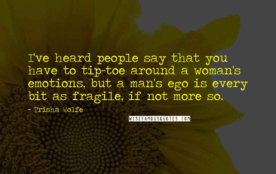 Trisha Wolfe Quotes: I've heard people say that you have to tip-toe around a woman's emotions, but a man's ego is every bit as fragile, if not more so.