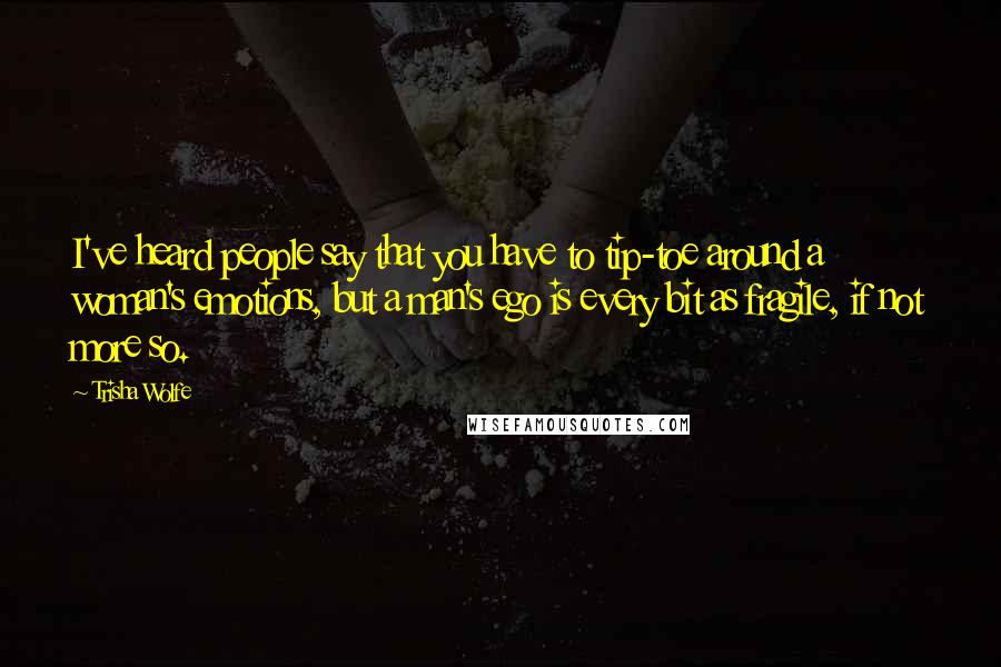 Trisha Wolfe Quotes: I've heard people say that you have to tip-toe around a woman's emotions, but a man's ego is every bit as fragile, if not more so.