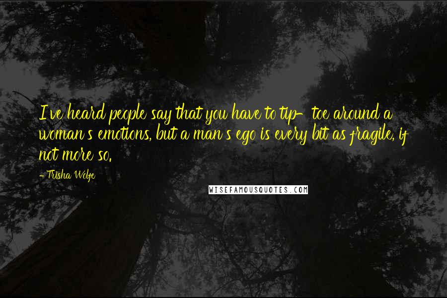 Trisha Wolfe Quotes: I've heard people say that you have to tip-toe around a woman's emotions, but a man's ego is every bit as fragile, if not more so.