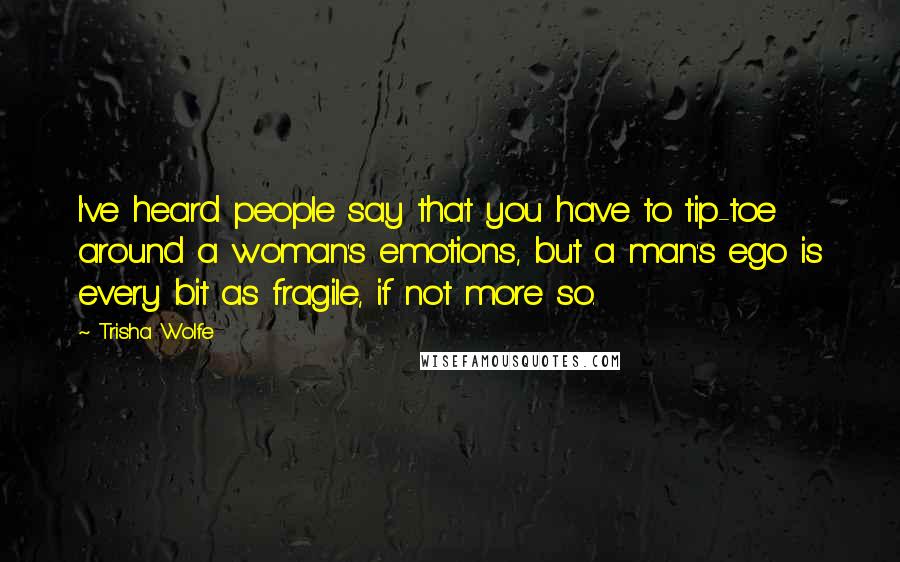 Trisha Wolfe Quotes: I've heard people say that you have to tip-toe around a woman's emotions, but a man's ego is every bit as fragile, if not more so.