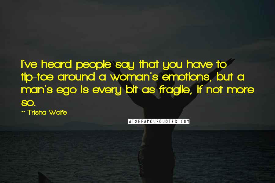 Trisha Wolfe Quotes: I've heard people say that you have to tip-toe around a woman's emotions, but a man's ego is every bit as fragile, if not more so.