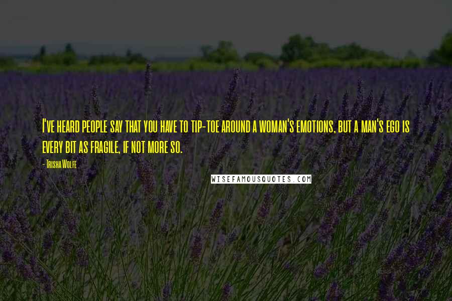 Trisha Wolfe Quotes: I've heard people say that you have to tip-toe around a woman's emotions, but a man's ego is every bit as fragile, if not more so.