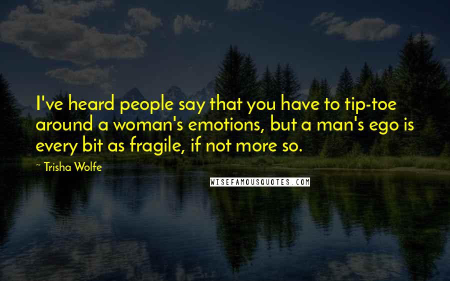 Trisha Wolfe Quotes: I've heard people say that you have to tip-toe around a woman's emotions, but a man's ego is every bit as fragile, if not more so.