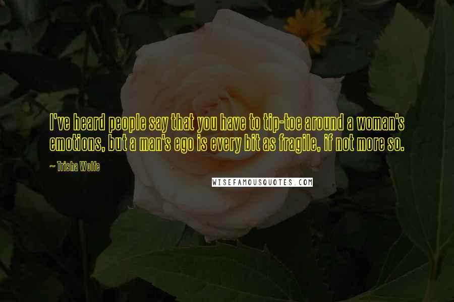 Trisha Wolfe Quotes: I've heard people say that you have to tip-toe around a woman's emotions, but a man's ego is every bit as fragile, if not more so.