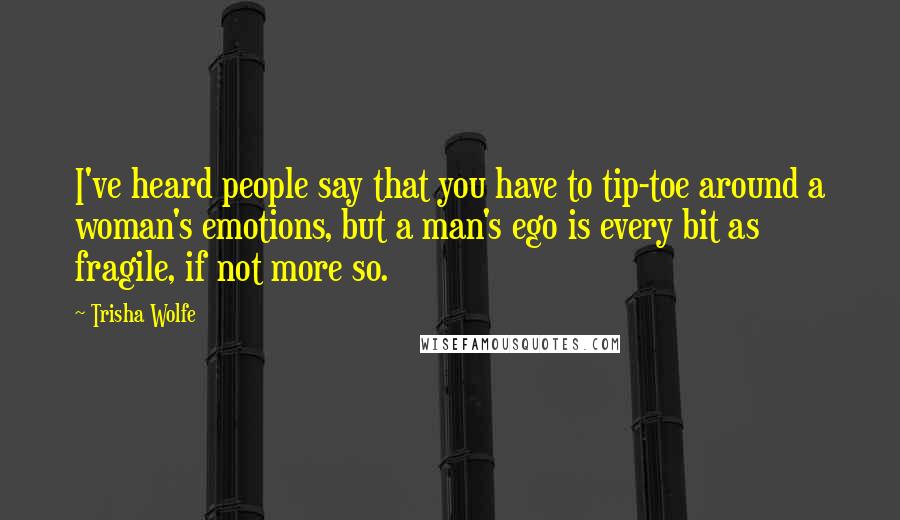 Trisha Wolfe Quotes: I've heard people say that you have to tip-toe around a woman's emotions, but a man's ego is every bit as fragile, if not more so.