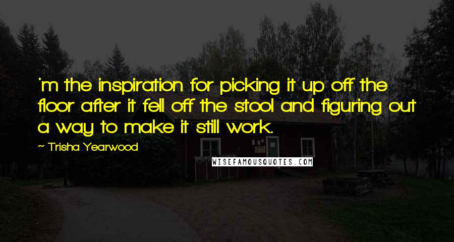 Trisha Yearwood Quotes: 'm the inspiration for picking it up off the floor after it fell off the stool and figuring out a way to make it still work.