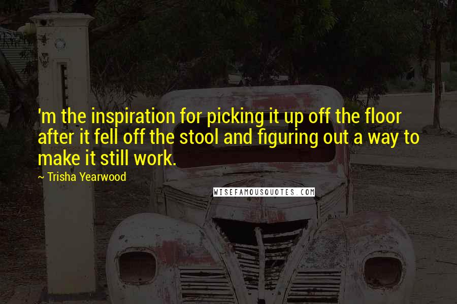 Trisha Yearwood Quotes: 'm the inspiration for picking it up off the floor after it fell off the stool and figuring out a way to make it still work.