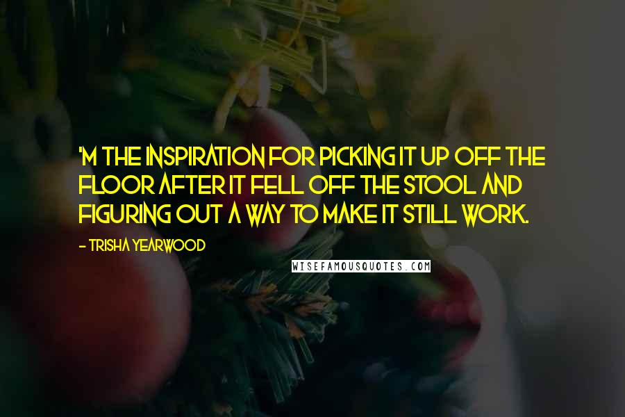 Trisha Yearwood Quotes: 'm the inspiration for picking it up off the floor after it fell off the stool and figuring out a way to make it still work.