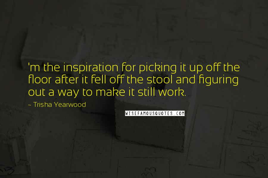 Trisha Yearwood Quotes: 'm the inspiration for picking it up off the floor after it fell off the stool and figuring out a way to make it still work.