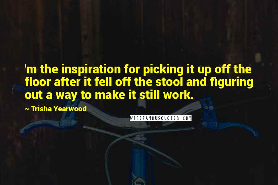 Trisha Yearwood Quotes: 'm the inspiration for picking it up off the floor after it fell off the stool and figuring out a way to make it still work.