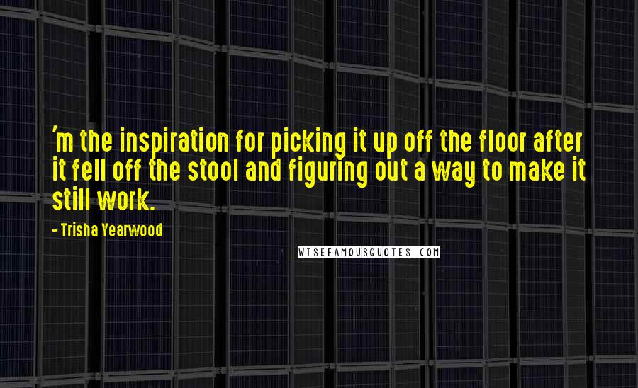 Trisha Yearwood Quotes: 'm the inspiration for picking it up off the floor after it fell off the stool and figuring out a way to make it still work.