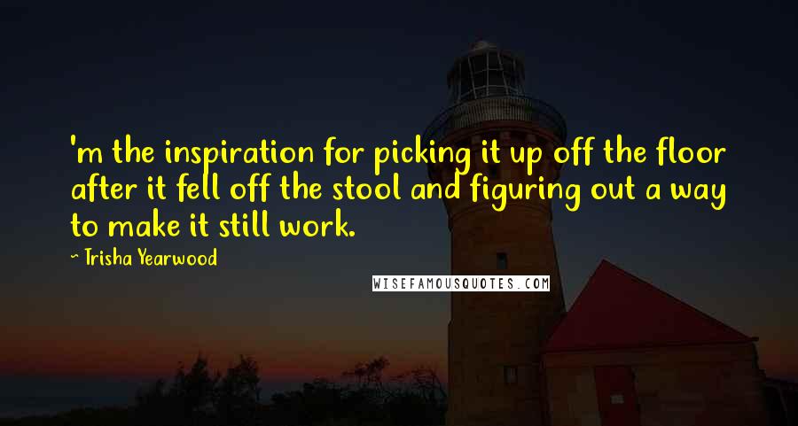 Trisha Yearwood Quotes: 'm the inspiration for picking it up off the floor after it fell off the stool and figuring out a way to make it still work.