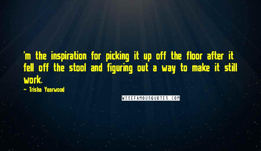 Trisha Yearwood Quotes: 'm the inspiration for picking it up off the floor after it fell off the stool and figuring out a way to make it still work.