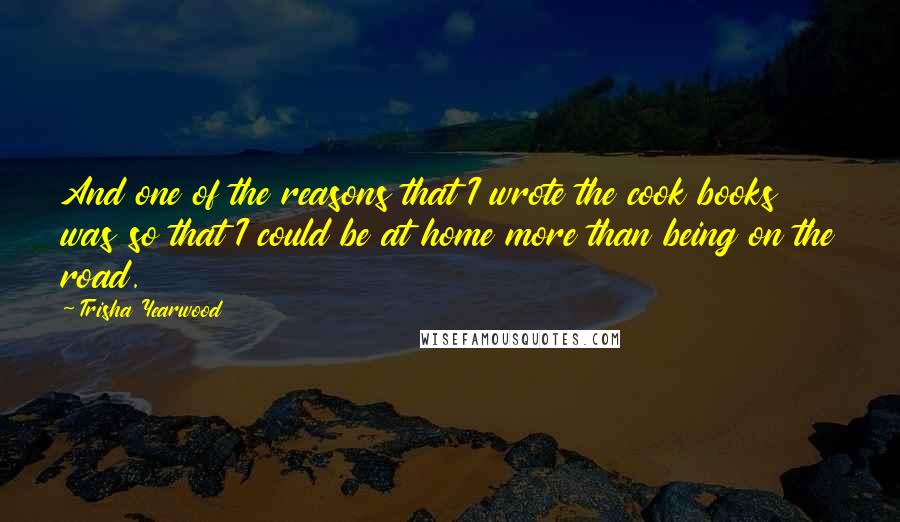 Trisha Yearwood Quotes: And one of the reasons that I wrote the cook books was so that I could be at home more than being on the road.