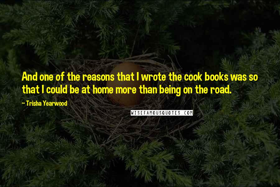 Trisha Yearwood Quotes: And one of the reasons that I wrote the cook books was so that I could be at home more than being on the road.