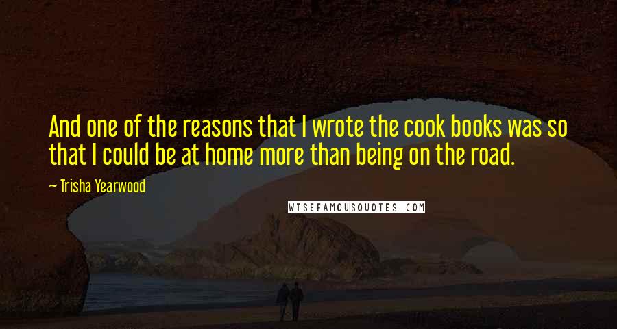 Trisha Yearwood Quotes: And one of the reasons that I wrote the cook books was so that I could be at home more than being on the road.