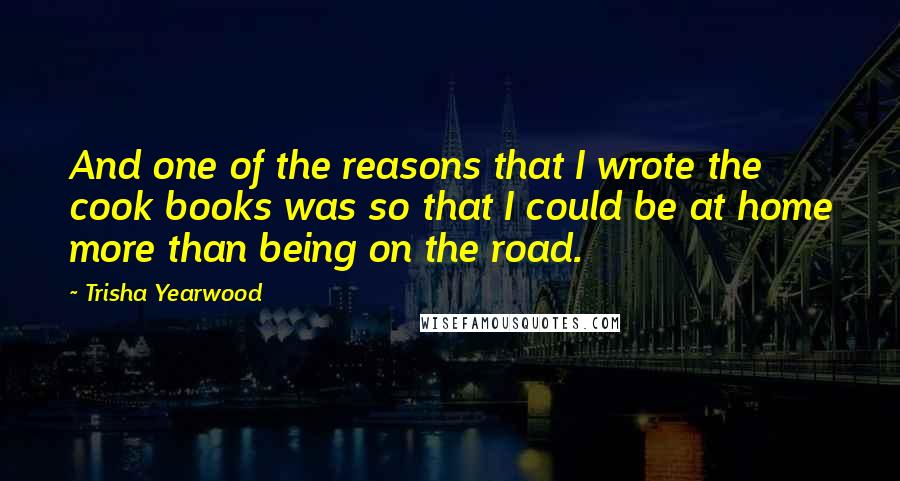 Trisha Yearwood Quotes: And one of the reasons that I wrote the cook books was so that I could be at home more than being on the road.