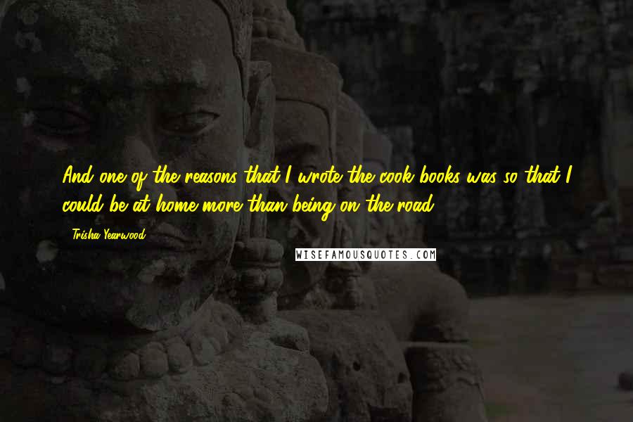 Trisha Yearwood Quotes: And one of the reasons that I wrote the cook books was so that I could be at home more than being on the road.