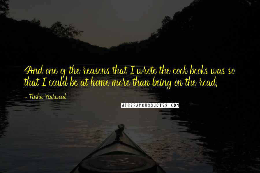 Trisha Yearwood Quotes: And one of the reasons that I wrote the cook books was so that I could be at home more than being on the road.