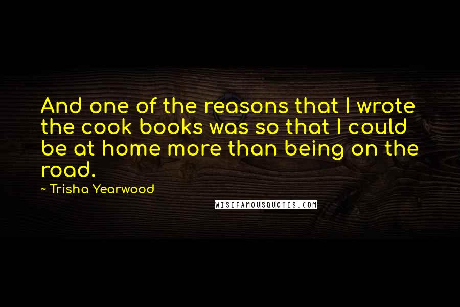 Trisha Yearwood Quotes: And one of the reasons that I wrote the cook books was so that I could be at home more than being on the road.