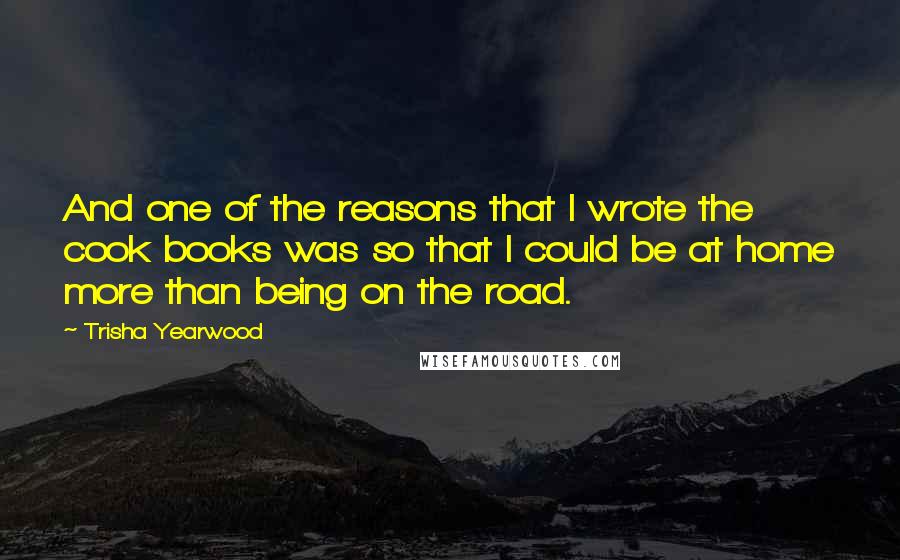 Trisha Yearwood Quotes: And one of the reasons that I wrote the cook books was so that I could be at home more than being on the road.