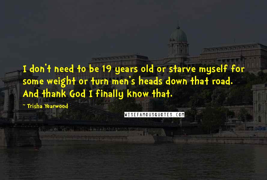 Trisha Yearwood Quotes: I don't need to be 19 years old or starve myself for some weight or turn men's heads down that road. And thank God I finally know that.