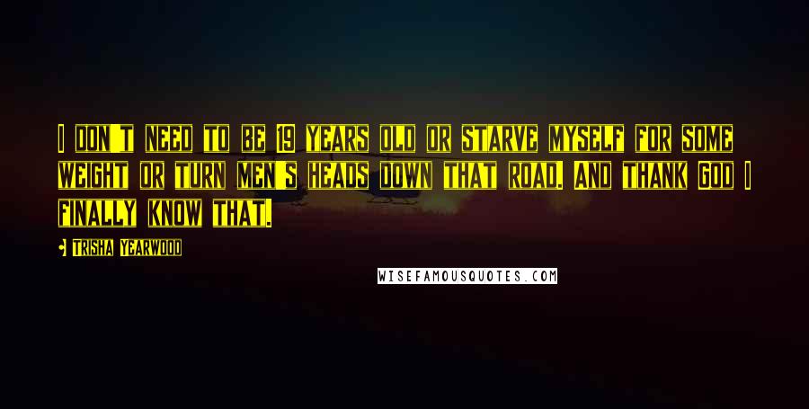 Trisha Yearwood Quotes: I don't need to be 19 years old or starve myself for some weight or turn men's heads down that road. And thank God I finally know that.