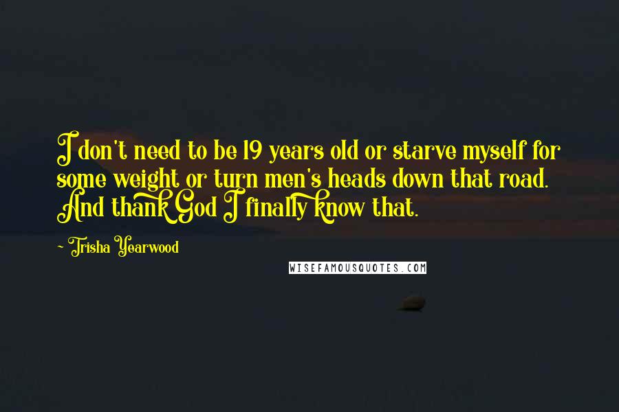 Trisha Yearwood Quotes: I don't need to be 19 years old or starve myself for some weight or turn men's heads down that road. And thank God I finally know that.