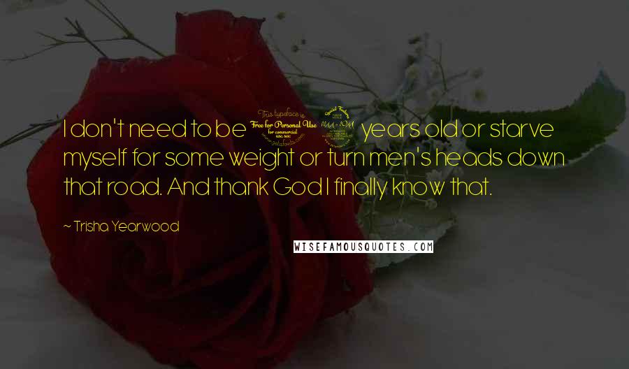 Trisha Yearwood Quotes: I don't need to be 19 years old or starve myself for some weight or turn men's heads down that road. And thank God I finally know that.