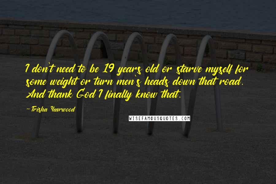 Trisha Yearwood Quotes: I don't need to be 19 years old or starve myself for some weight or turn men's heads down that road. And thank God I finally know that.