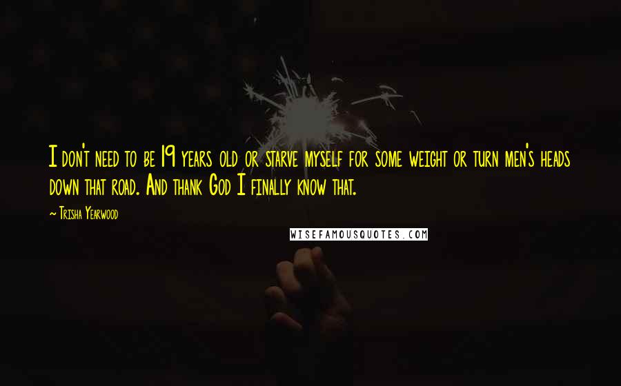 Trisha Yearwood Quotes: I don't need to be 19 years old or starve myself for some weight or turn men's heads down that road. And thank God I finally know that.
