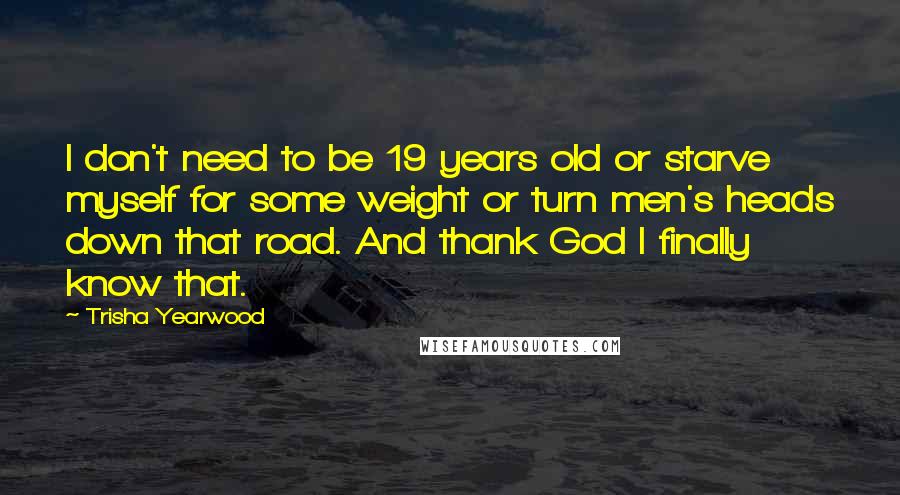 Trisha Yearwood Quotes: I don't need to be 19 years old or starve myself for some weight or turn men's heads down that road. And thank God I finally know that.