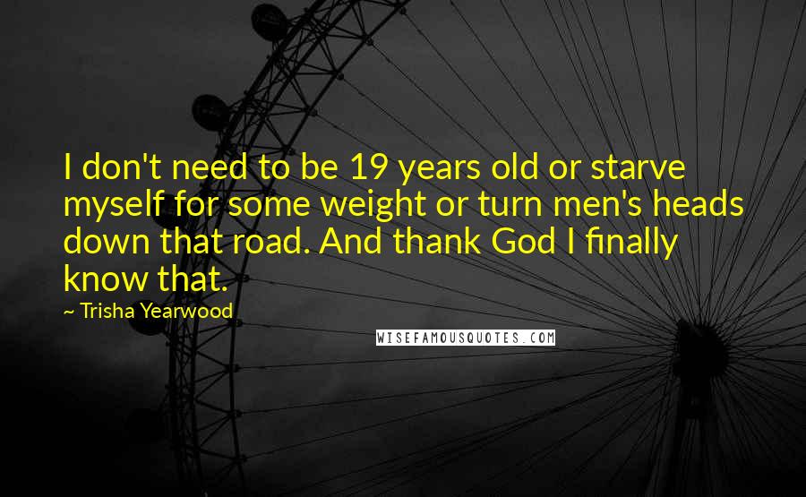 Trisha Yearwood Quotes: I don't need to be 19 years old or starve myself for some weight or turn men's heads down that road. And thank God I finally know that.