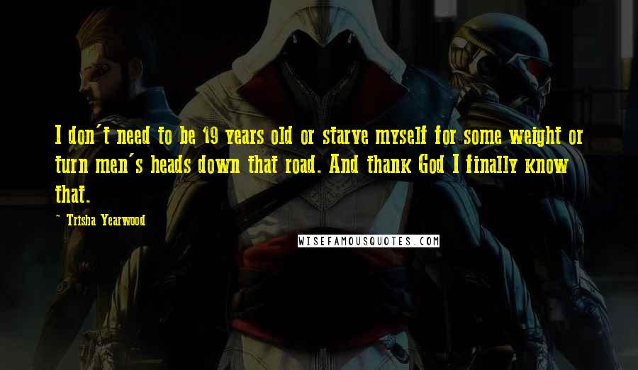 Trisha Yearwood Quotes: I don't need to be 19 years old or starve myself for some weight or turn men's heads down that road. And thank God I finally know that.