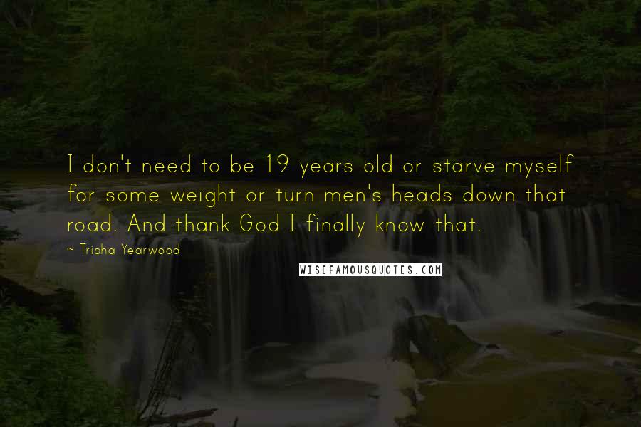 Trisha Yearwood Quotes: I don't need to be 19 years old or starve myself for some weight or turn men's heads down that road. And thank God I finally know that.