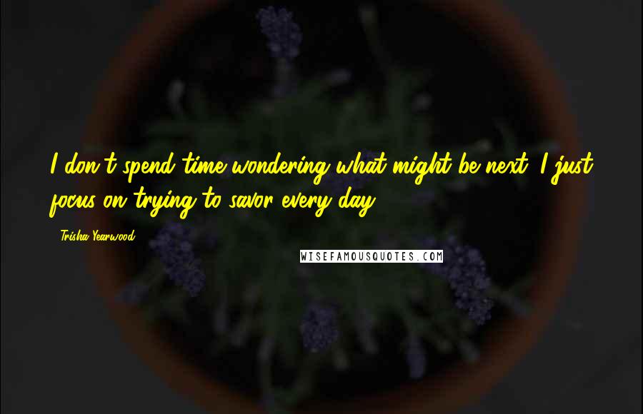 Trisha Yearwood Quotes: I don't spend time wondering what might be next; I just focus on trying to savor every day.