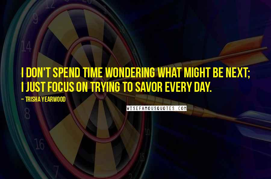 Trisha Yearwood Quotes: I don't spend time wondering what might be next; I just focus on trying to savor every day.