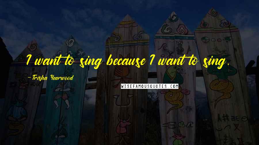 Trisha Yearwood Quotes: I want to sing because I want to sing.