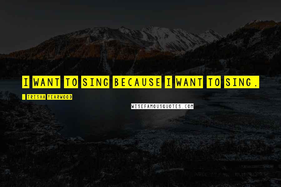 Trisha Yearwood Quotes: I want to sing because I want to sing.