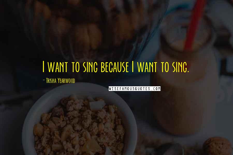 Trisha Yearwood Quotes: I want to sing because I want to sing.