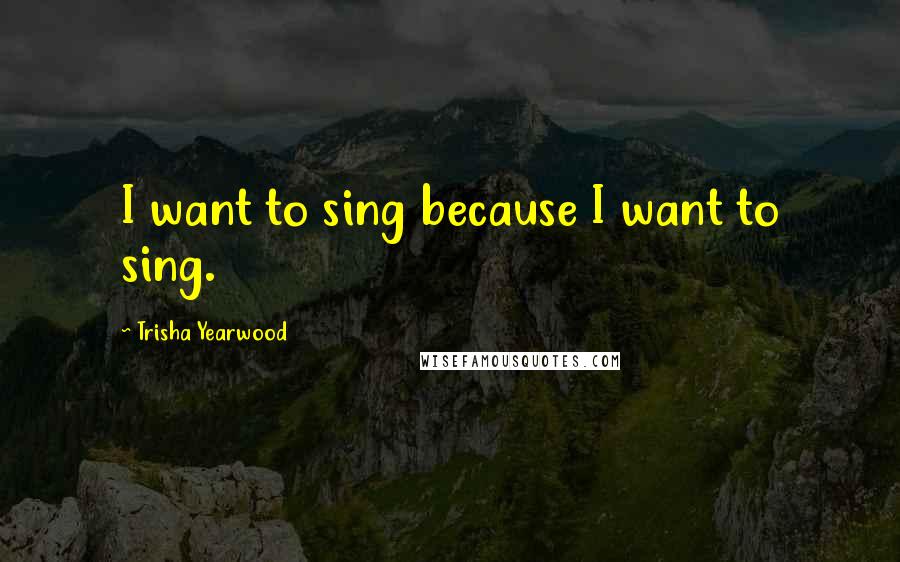 Trisha Yearwood Quotes: I want to sing because I want to sing.