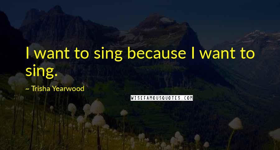 Trisha Yearwood Quotes: I want to sing because I want to sing.