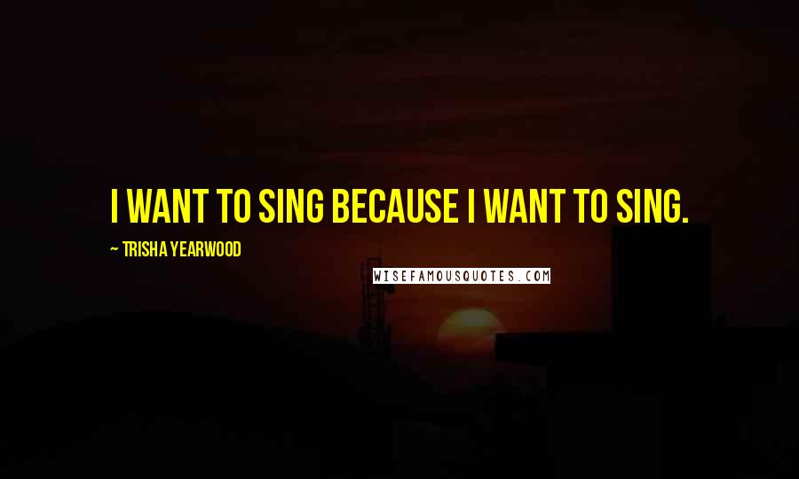 Trisha Yearwood Quotes: I want to sing because I want to sing.