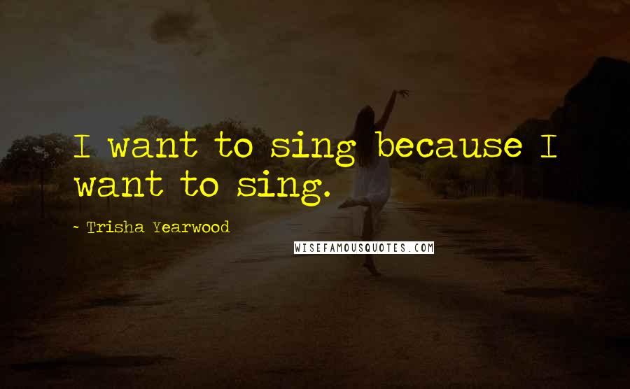 Trisha Yearwood Quotes: I want to sing because I want to sing.