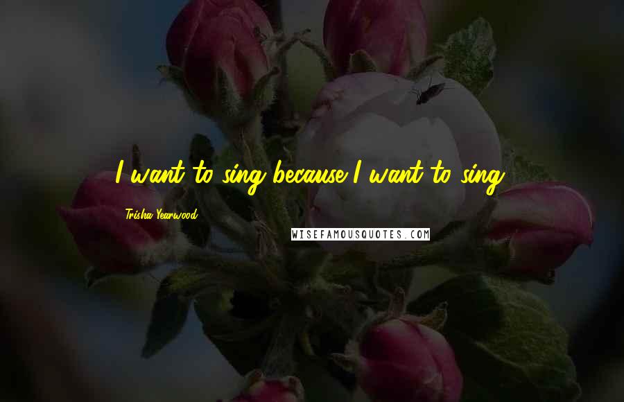 Trisha Yearwood Quotes: I want to sing because I want to sing.