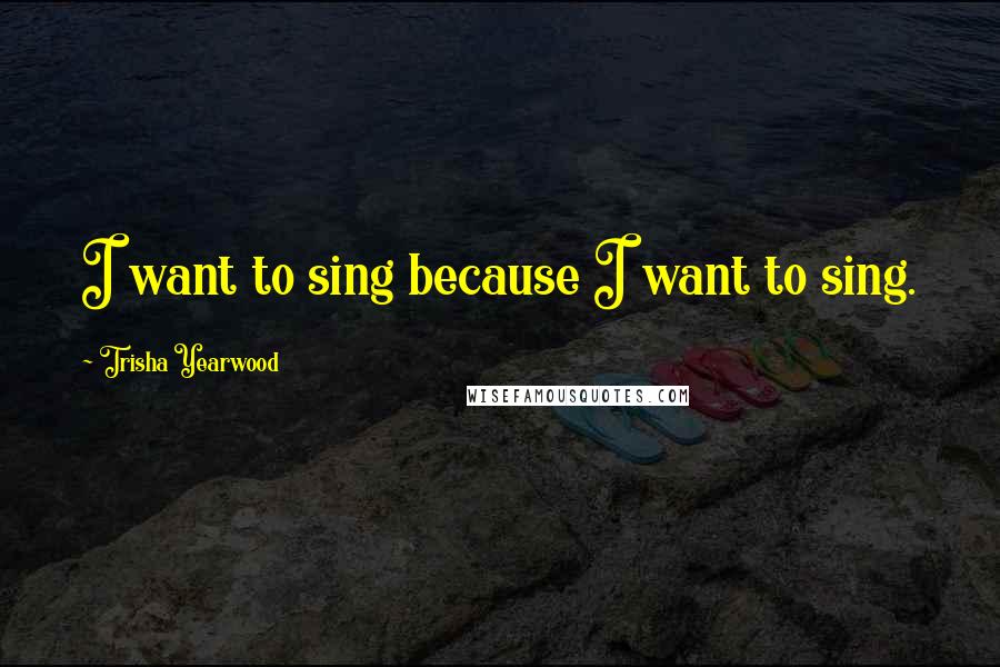 Trisha Yearwood Quotes: I want to sing because I want to sing.