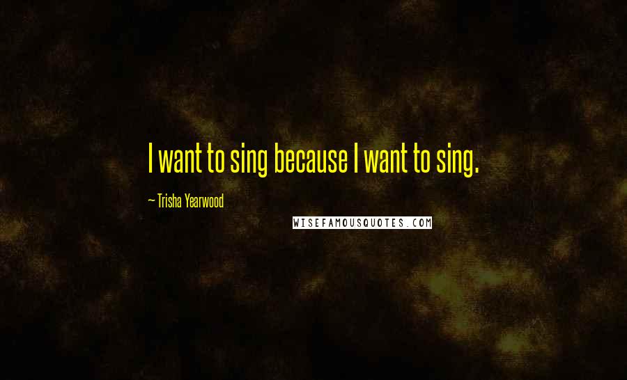 Trisha Yearwood Quotes: I want to sing because I want to sing.